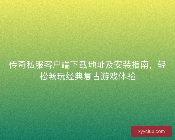 传奇私服客户端下载地址及安装指南，轻松畅玩经典复古游戏体验