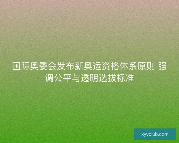 国际奥委会发布新奥运资格体系原则 强调公平与透明选拔标准