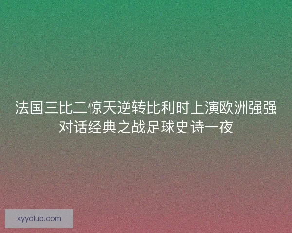 法国三比二惊天逆转比利时上演欧洲强强对话经典之战足球史诗一夜