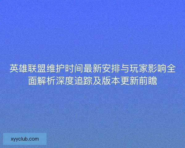 英雄联盟维护时间最新安排与玩家影响全面解析深度追踪及版本更新前瞻