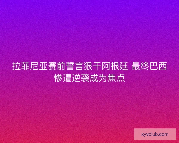拉菲尼亚赛前誓言狠干阿根廷 最终巴西惨遭逆袭成为焦点