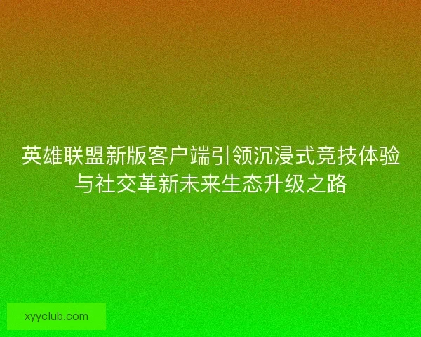 英雄联盟新版客户端引领沉浸式竞技体验与社交革新未来生态升级之路
