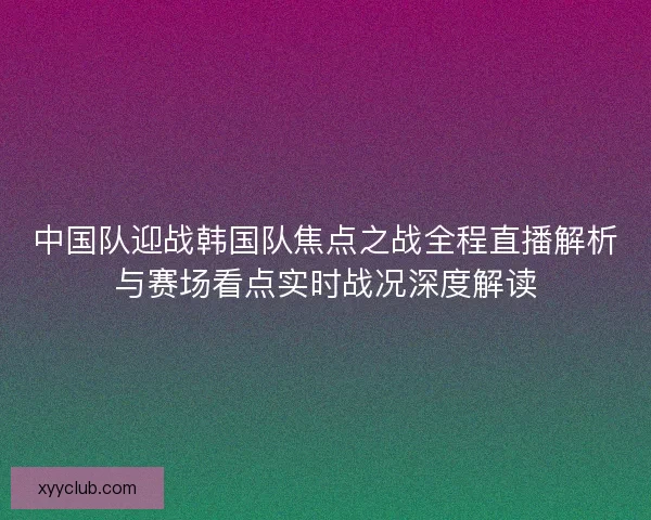 中国队迎战韩国队焦点之战全程直播解析与赛场看点实时战况深度解读