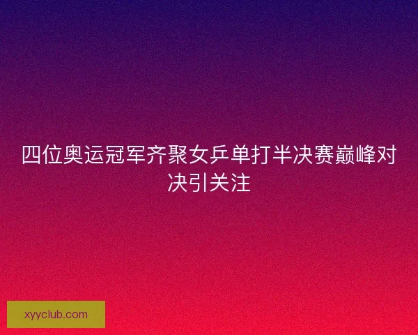 四位奥运冠军齐聚女乒单打半决赛巅峰对决引关注