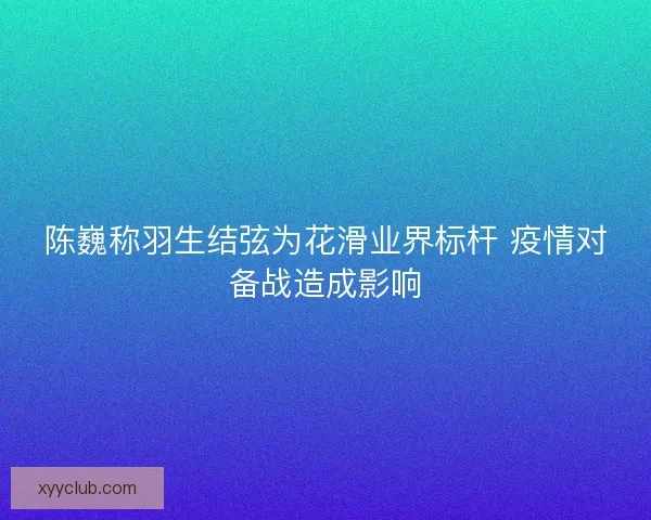 陈巍称羽生结弦为花滑业界标杆 疫情对备战造成影响