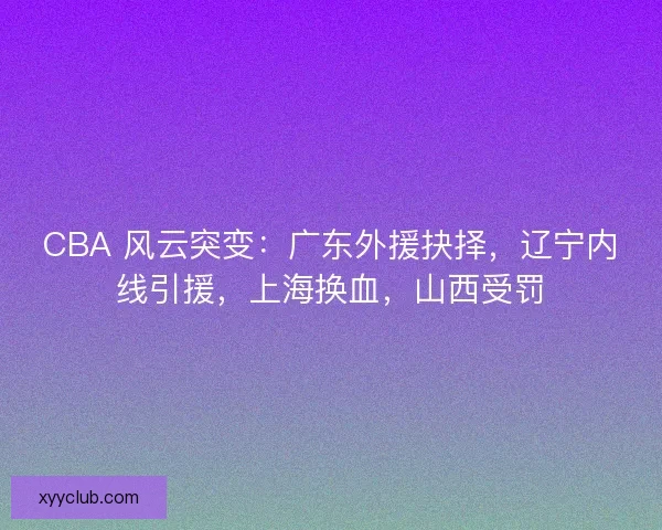 CBA 风云突变：广东外援抉择，辽宁内线引援，上海换血，山西受罚