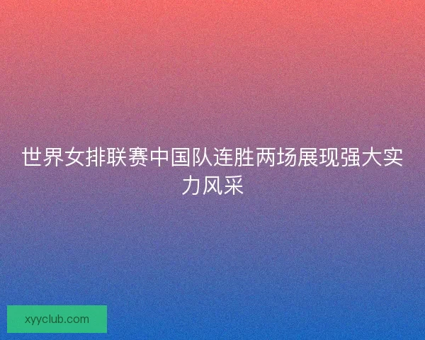 世界女排联赛中国队连胜两场展现强大实力风采