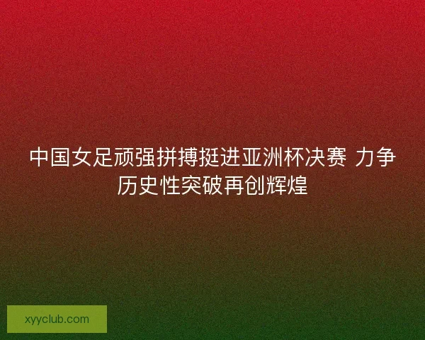 中国女足顽强拼搏挺进亚洲杯决赛 力争历史性突破再创辉煌