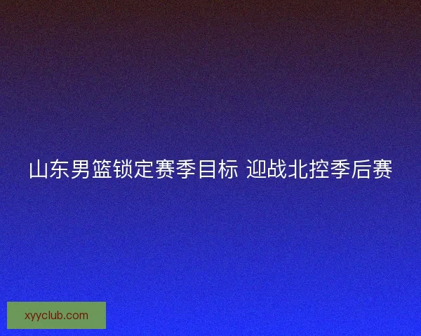 山东男篮锁定赛季目标 迎战北控季后赛