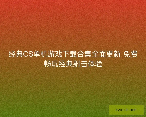 经典CS单机游戏下载合集全面更新 免费畅玩经典射击体验